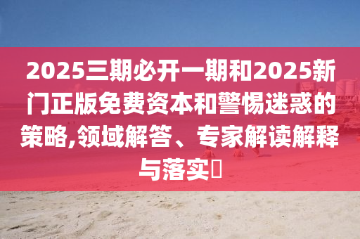 2025三期必開一期和2025新門正版免費資本和警惕迷惑的策略,領域解答、專家解讀解釋與落實?